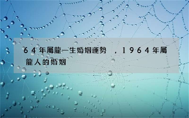 64年屬龍一生婚姻運勢，1964年屬龍人的婚姻